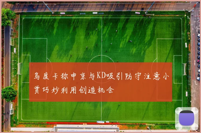 乌度卡称申京与KD吸引防守注意小贾巧妙利用创造机会