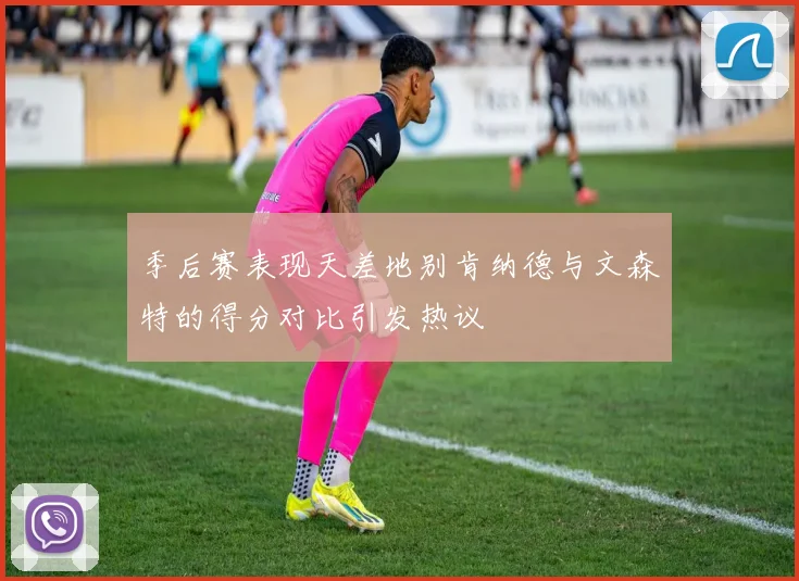 季后赛表现天差地别肯纳德与文森特的得分对比引发热议