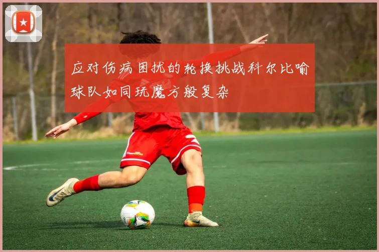 应对伤病困扰的轮换挑战科尔比喻球队如同玩魔方般复杂