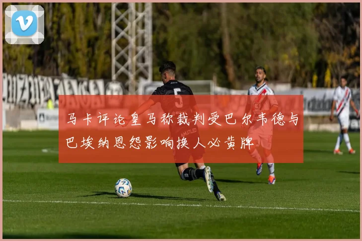马卡评论皇马称裁判受巴尔韦德与巴埃纳恩怨影响换人必黄牌