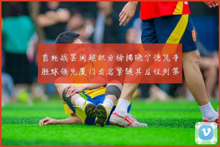 首轮战罢闽超积分榜揭晓宁德凭净胜球领先厦门龙岩紧随其后位列第三