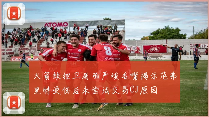 火箭缺控卫局面严峻名嘴揭示范弗里特受伤后未尝试交易CJ原因