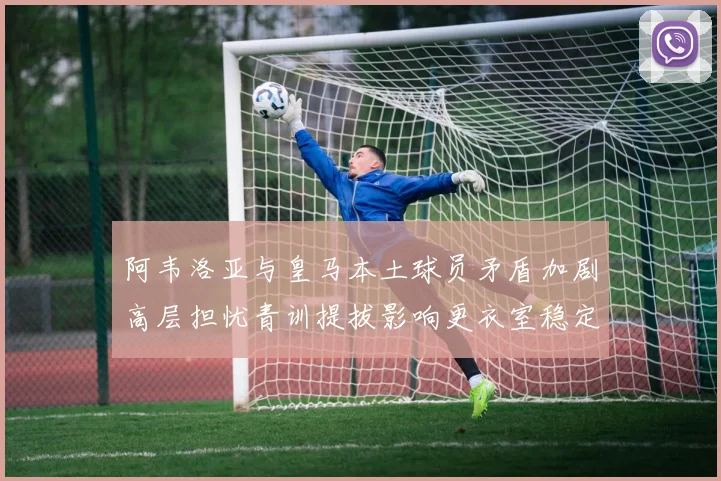 阿韦洛亚与皇马本土球员矛盾加剧高层担忧青训提拔影响更衣室稳定