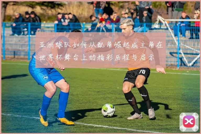亚洲球队如何从配角崛起成主角在世界杯舞台上的精彩历程与启示