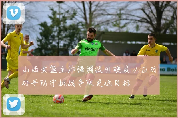 山西女篮主帅强调提升硬度以应对对手防守挑战争取更远目标
