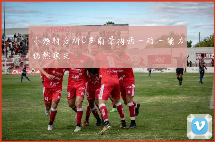 小赖特分析C罗前景梅西一对一能力仍然顶尖