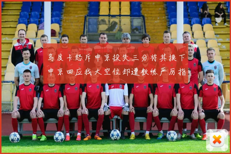 乌度卡怒斥申京投失三分将其换下申京回应我大空位却遭教练严厉指责