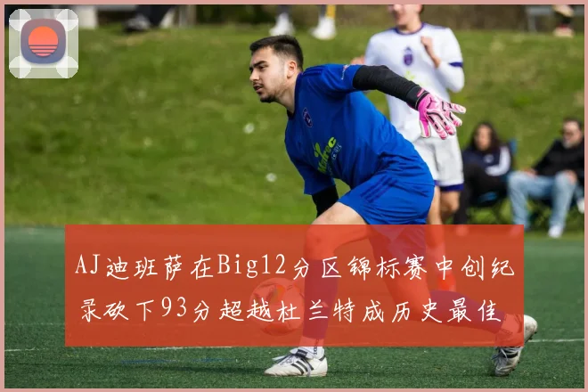 AJ迪班萨在Big12分区锦标赛中创纪录砍下93分超越杜兰特成历史最佳