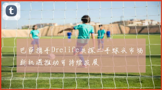 巴萨携手Drelife共探二手球衣市场新机遇推动可持续发展