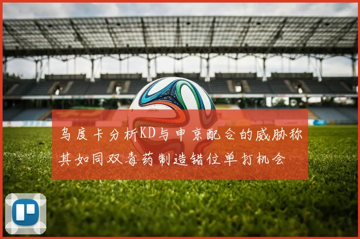 乌度卡分析KD与申京配合的威胁称其如同双毒药制造错位单打机会