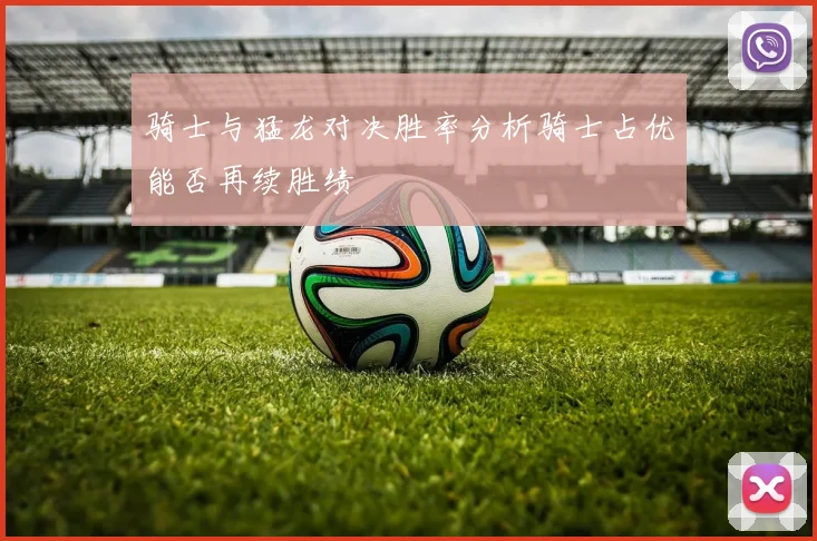 骑士与猛龙对决胜率分析骑士占优能否再续胜绩