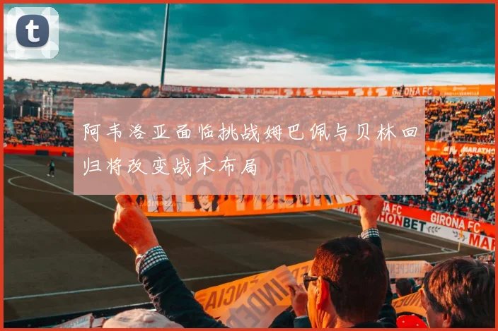 阿韦洛亚面临挑战姆巴佩与贝林回归将改变战术布局