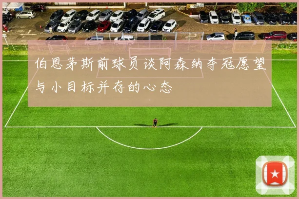 伯恩茅斯前球员谈阿森纳夺冠愿望与小目标并存的心态