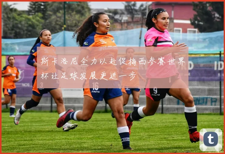 斯卡洛尼全力以赴促梅西参赛世界杯让足球发展更进一步