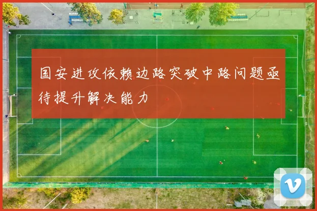 国安进攻依赖边路突破中路问题亟待提升解决能力