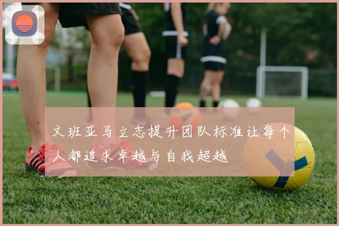 文班亚马立志提升团队标准让每个人都追求卓越与自我超越