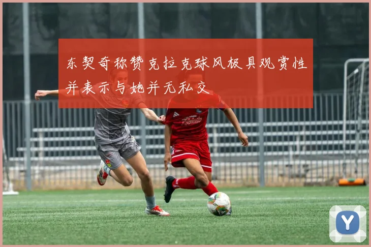 东契奇称赞克拉克球风极具观赏性并表示与她并无私交