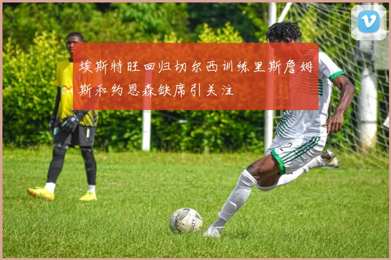 埃斯特旺回归切尔西训练里斯詹姆斯和约恩森缺席引关注