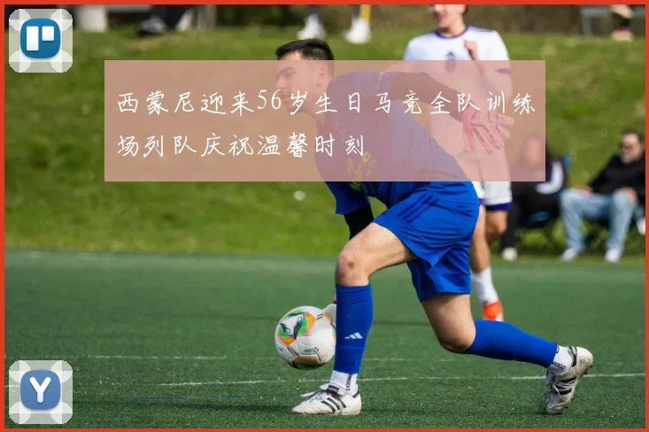 西蒙尼迎来56岁生日马竞全队训练场列队庆祝温馨时刻
