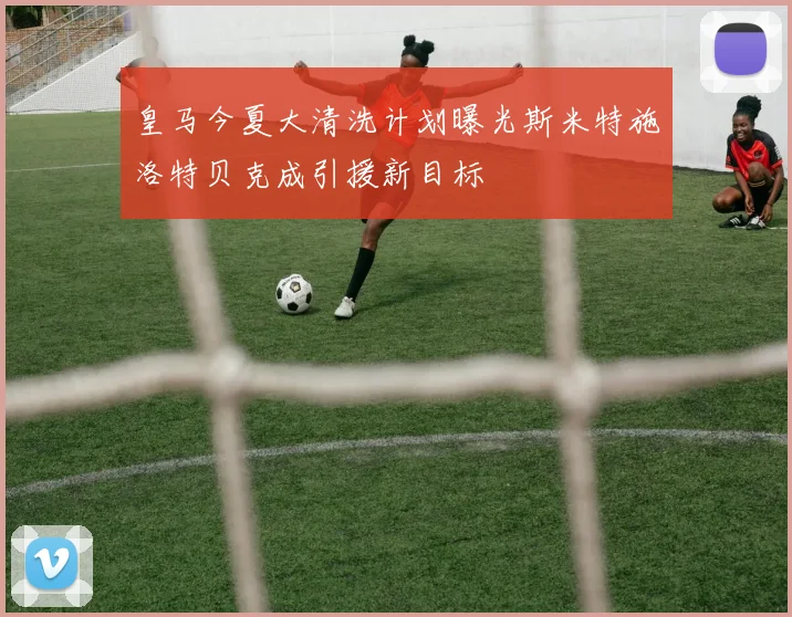 皇马今夏大清洗计划曝光斯米特施洛特贝克成引援新目标