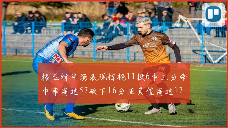 格兰特半场表现惊艳11投6中三分命中率高达57砍下16分正负值高达17