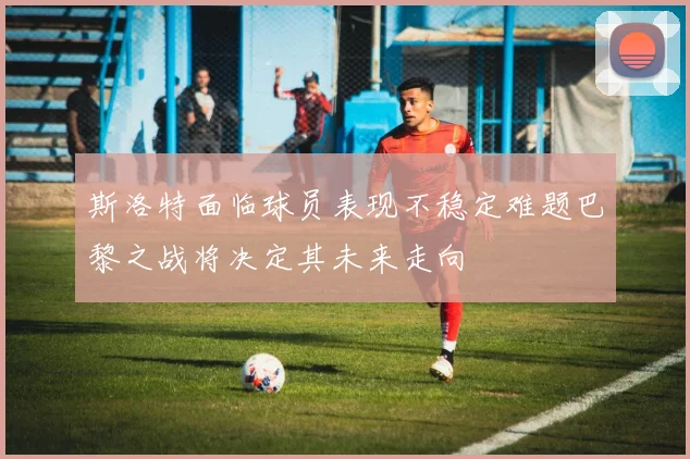 斯洛特面临球员表现不稳定难题巴黎之战将决定其未来走向